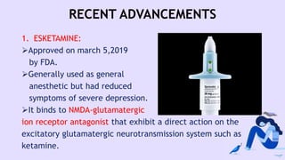 RECENT ADVANCEMENTS
1. ESKETAMINE:
Approved on march 5,2019
by FDA.
Generally used as general
anesthetic but had reduced
symptoms of severe depression.
It binds to NMDA-glutamatergic
ion receptor antagonist that exhibit a direct action on the
excitatory glutamatergic neurotransmission system such as
ketamine.
 