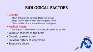 BIOLOGICAL FACTORS
• Genetic
• High prevalence in first degree relatives
• High concordance with monozygotic twins
• Short allele of serotonin transported gene
• Medical Illness:
• Parkinson's, Alzheimer's, cancer, diabetes or stroke
• Vascular changes in the brain
• Chronic or severe pain
• Previous history of depression
• Substance abuse
 