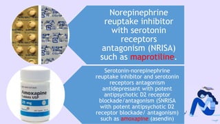 Norepinephrine
reuptake inhibitor
with serotonin
receptors
antagonism (NRISA)
such as maprotiline.
Serotonin-norepinephrine
reuptake inhibitor and serotonin
receptors antagonism
antidepressant with potent
antipsychotic D2 receptor
blockade/antagonism (SNRISA
with potent antipsychotic D2
receptor blockade/ antagonism)
such as amoxapine (asendin)
 