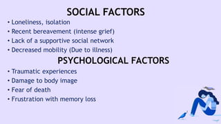 SOCIAL FACTORS
• Loneliness, isolation
• Recent bereavement (intense grief)
• Lack of a supportive social network
• Decreased mobility (Due to illness)
PSYCHOLOGICAL FACTORS
• Traumatic experiences
• Damage to body image
• Fear of death
• Frustration with memory loss
 