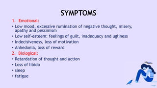 SYMPTOMS
1. Emotional:
• Low mood, excessive rumination of negative thought, misery,
apathy and pessimism
• Low self-esteem: feelings of guilt, inadequacy and ugliness
• Indecisiveness, loss of motivation
• Anhedonia, loss of reward
2. Biological:
• Retardation of thought and action
• Loss of libido
• sleep
• fatigue
 