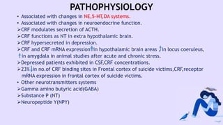 PATHOPHYSIOLOGY
• Associated with changes in NE,5-HT,DA systems.
• Associated with changes in neuroendocrine function.
CRF modulates secretion of ACTH.
CRF functions as NT in extra hypothalamic brain.
CRF hypersecreted in depression.
CRF and CRF mRNA expression in hypothalamic brain areas , in locus coeruleus,
in amygdala in animal studies after acute and chronic stress.
Depressed patients exhibited in CSF,CRF concentrations.
23% in no.of CRF binding sites in Frontal cortex of suicide victims,CRF,receptor
mRNA expression in frontal cortex of suicide victims.
• Other neurotransmitters systems
Gamma amino butyric acid(GABA)
Substance P (NT)
Neuropeptide Y(NPY)
 