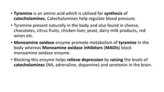 • Tyramine is an amino acid which is utilized for synthesis of
catecholamines. Catecholamines help regulate blood pressure.
• Tyramine present naturally in the body and also found in cheese,
chocolates, citrus fruits, chicken liver, yeast, dairy milk products, red
wines etc.
• Monoamine oxidase enzyme promote metabolism of tyramine in the
body whereas Monoamine oxidase inhibitors (MAOIs) block
monoamine oxidase enzyme.
• Blocking this enzyme helps relieve depression by raising the levels of
catecholamines (NA, adrenaline, dopamine) and serotonin in the brain.
 