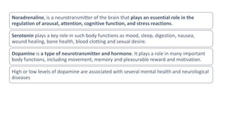 Noradrenaline, is a neurotransmitter of the brain that plays an essential role in the
regulation of arousal, attention, cognitive function, and stress reactions.
Serotonin plays a key role in such body functions as mood, sleep, digestion, nausea,
wound healing, bone health, blood clotting and sexual desire.
Dopamine is a type of neurotransmitter and hormone. It plays a role in many important
body functions, including movement, memory and pleasurable reward and motivation.
High or low levels of dopamine are associated with several mental health and neurological
diseases
 