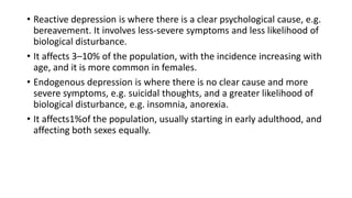 • Reactive depression is where there is a clear psychological cause, e.g.
bereavement. It involves less-severe symptoms and less likelihood of
biological disturbance.
• It affects 3–10% of the population, with the incidence increasing with
age, and it is more common in females.
• Endogenous depression is where there is no clear cause and more
severe symptoms, e.g. suicidal thoughts, and a greater likelihood of
biological disturbance, e.g. insomnia, anorexia.
• It affects1%of the population, usually starting in early adulthood, and
affecting both sexes equally.
 
