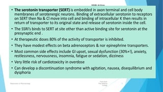 SSRIs
Fazia Ruth
Pfau Medical
College
Department of Pharmacology 11
Selective Serotonin reuptake inhibitor (SSRI)
occupies the serotonin reuptake pump (the
serotonin transporter, or SERT), causing an
antidepressant effect.
Common property of
serotonin transporter
(SERT) inhibition.
 