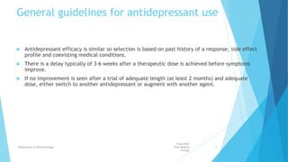 General guidelines for antidepressant use
 Antidepressant efficacy is similar so selection is based on past history of a response, side effect
profile and coexisting medical conditions.
 There is a delay typically of 3-6 weeks after a therapeutic dose is achieved before symptoms
improve.
 If no improvement is seen after a trial of adequate length (at least 2 months) and adequate
dose, either switch to another antidepressant or augment with another agent.
Fazia Ruth
Pfau Medical
College
Department of Pharmacology 13
 