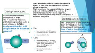 Citalopram (Celexa)
 Pros
 Low inhibition of P450 enzymes
so fewer drug-drug interactions
 Intermediate ½ life
 Cons
 Dose-dependent QT interval
prolongation with doses of 10-
30mg daily- due to this risk
doses of >40mg/day not
recommended!
 GI side effects (less than
sertraline)
Escitalopram (Lexapro)
Fazia Ruth
Pfau Medical
College
Department of Pharmacology 16
The S enantiomer of citalopram has
been developed and marketed as the
antidepressant Escitralopram.
More effective than Citalopram in
acute response and remission
Citalopram consists of two
enantiomers, R and S.
The R enantiomer has weak
antihistamine properties and is a
weak inhibitor of CYP2D6.
Can be sedating (has mild
antagonism at H1 histamine
receptor)
The R and S enantiomers of citalopram are mirror
images of each other but have slightly different
clinical properties.
The R enantiomer has weak antihistamine property
and weak inhibition of CYP 2D6, while the S
enantiomer does not have these properties.
The R and S enantiomers also differ in their effects at
serotonin transporter.
 