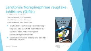 Serotonin/Norepinephrine reuptake
inhibitors (SNRIs)
 SNRIs have two and half actions:
1-Block SERT  increase 5-HT in all brain areas.
2-Block NET  increase NE in all brain areas.
½- Block NET  increase DA in Prefrontal Cortex
 Inhibit both serotonin and noradrenergic
reuptake like the TCAS but without the
antihistamine, antiadrenergic or
anticholinergic side effects
 Used for depression, anxiety and possibly
neuropathic pain
Fazia Ruth
Pfau Medical
College
Department of Pharmacology 18
 