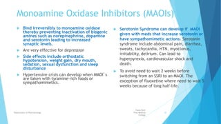 Monoamine Oxidase Inhibitors (MAOIs)
 Bind irreversibly to monoamine oxidase
thereby preventing inactivation of biogenic
amines such as norepinephrine, dopamine
and serotonin leading to increased
synaptic levels.
 Are very effective for depression
 Side effects include orthostatic
hypotension, weight gain, dry mouth,
sedation, sexual dysfunction and sleep
disturbance
 Hypertensive crisis can develop when MAOI’s
are taken with tyramine-rich foods or
sympathomimetics.
 Serotonin Syndrome can develop if MAOI
given with meds that increase serotonin or
have sympathomimetic actions. Serotonin
syndrome include abdominal pain, diarrhea,
sweats, tachycardia, HTN, myoclonus,
irritability, delirium. Can lead to
hyperpyrexia, cardiovascular shock and
death.
 To avoid need to wait 2 weeks before
switching from an SSRI to an MAOI. The
exception of fluoxetine where need to wait 5
weeks because of long half-life.
Fazia Ruth
Pfau Medical
College
Department of Pharmacology 20
 