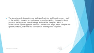  The symptoms of depression are feelings of sadness and hopelessness, s well
as the inability to experience pleasure in usual activities, changes in sleep
patterns and appetite, loss of energy, and suicidal thoughts. Mania is
characterized by the opposite behavior: enthusiasm, anger, rapid thought and
speech patterns, extreme self-confidence, and impaired judgment.
Fazia Ruth
Pfau Medical
College
Department of Pharmacology 3
 