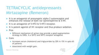 TETRACYCLIC antidepressants
Mirtazapine (Remeron)
 It is an antagonist of presynaptic alpha 2 autoreceptor and
enhances the release of both nor epinenephrine & 5-HT.
 It is an antagonist of 5-HT2 & 5-HT3 receptor.
 It is potent agonist of H1 receptor and thus produce sedation.
 Pros
 Different mechanism of action may provide a good augmentation
strategy to SSRIs. Is a 5HT2 and 5HT3 receptor antagonist
 Cons
 Increases serum cholesterol and triglycerides by 20% in 15% in upto 6%
of patients
 Associated with weight gain.
Fazia Ruth
Pfau Medical
College
Department of Pharmacology 37
 