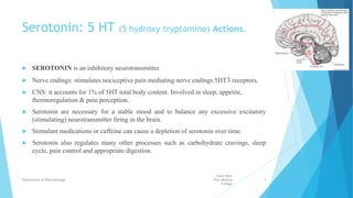 Serotonin: 5 HT (5 hydroxy tryptamine) Actions.
 SEROTONIN is an inhibitory neurotransmitter.
 Nerve endings: stimulates nociceptive pain mediating nerve endings 5HT3 receptors.
 CNS: it accounts for 1% of 5HT total body content. Involved in sleep, appetite,
thermoregulation & pain perception.
 Serotonin are necessary for a stable mood and to balance any excessive excitatory
(stimulating) neurotransmitter firing in the brain.
 Stimulant medications or caffeine can cause a depletion of serotonin over time.
 Serotonin also regulates many other processes such as carbohydrate cravings, sleep
cycle, pain control and appropriate digestion.
Fazia Ruth
Pfau Medical
College
Department of Pharmacology 4
 