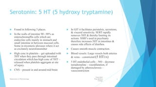 Serotonin: 5 HT (5 hydroxy tryptamine)
 Found in following 3 places.
 In the walls of intestine 90 - 98% as
enterochromaffin cells which are
endocrine cells mainly in stomach and
small intestine in between mucosal cells.
Some in myenteric plexuses where it act
as excitatory neurotransmitter
 High conc in platelets – get uploaded with
5HT when they pass through intestinal
circulation which has high conc of 5HT –
released when platelets aggregate at site
of injury.
 CNS – present in and around mid brain
 In GIT it facilitates peristalsis, secretions,
& visceral sensitivity. SERT rapidly
removes 5HT & thereby limiting its
actions. SSRI’s used in psychiatry
therefore increases 5HT in intestines &
causes side effects of diarrhea.
 Causes smooth muscle contraction.
 Blood vessels: Large vessels both arteries
& veins – constricted (5 HT2A)
 5 HT endothelial cells – NO – decrease
noradrenaline – vasodilatation, if
damaged by atherosclerosis –
vasoconstriction
Fazia Ruth
Pfau Medical
College
Department of Pharmacology 6
 