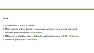 USES:
1. A faster onset of action is claimed.
2. Mood changes and hot flushes in menopausal syndrome, some anxiety and eating
disorders are also benefited - Venlafaxine.
3. Mild anxiolytic effect has been noted and it has benefited cases of OCD – Duloxetine
4. Supresses panic attacks - Mianserin
 