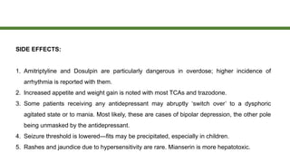 SIDE EFFECTS:
1. Amitriptyline and Dosulpin are particularly dangerous in overdose; higher incidence of
arrhythmia is reported with them.
2. Increased appetite and weight gain is noted with most TCAs and trazodone.
3. Some patients receiving any antidepressant may abruptly ‘switch over’ to a dysphoric
agitated state or to mania. Most likely, these are cases of bipolar depression, the other pole
being unmasked by the antidepressant.
4. Seizure threshold is lowered—fits may be precipitated, especially in children.
5. Rashes and jaundice due to hypersensitivity are rare. Mianserin is more hepatotoxic.
 
