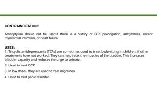 CONTRAINDICATION:
Amitriptyline should not be used if there is a history of QTc prolongation, arrhythmias, recent
myocardial infarction, or heart failure.
USES:
1. Tricyclic antidepressants (TCAs) are sometimes used to treat bedwetting in children, if other
treatments have not worked. They can help relax the muscles of the bladder. This increases
bladder capacity and reduces the urge to urinate.
2. Used to treat OCD.
3. In low doses, they are used to treat migraines.
4. Used to treat panic disorder.
 