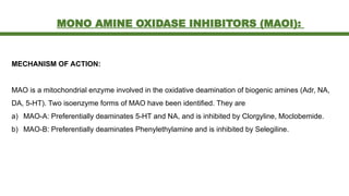 MONO AMINE OXIDASE INHIBITORS (MAOI):
MECHANISM OF ACTION:
MAO is a mitochondrial enzyme involved in the oxidative deamination of biogenic amines (Adr, NA,
DA, 5-HT). Two isoenzyme forms of MAO have been identified. They are
a) MAO-A: Preferentially deaminates 5-HT and NA, and is inhibited by Clorgyline, Moclobemide.
b) MAO-B: Preferentially deaminates Phenylethylamine and is inhibited by Selegiline.
 