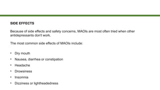 SIDE EFFECTS
Because of side effects and safety concerns, MAOIs are most often tried when other
antidepressants don't work.
The most common side effects of MAOIs include:
• Dry mouth
• Nausea, diarrhea or constipation
• Headache
• Drowsiness
• Insomnia
• Dizziness or lightheadedness
 