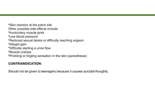 •Skin reaction at the patch site
Other possible side effects include:
•Involuntary muscle jerks
•Low blood pressure
•Reduced sexual desire or difficulty reaching orgasm
•Weight gain
•Difficulty starting a urine flow
•Muscle cramps
•Prickling or tingling sensation in the skin (paresthesia)
CONTRAINDICATION:
Should not be given to teenagers because it causes suicidal thoughts.
 