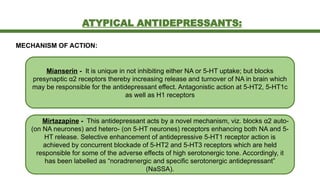 ATYPICAL ANTIDEPRESSANTS:
MECHANISM OF ACTION:
Mianserin - It is unique in not inhibiting either NA or 5-HT uptake; but blocks
presynaptic α2 receptors thereby increasing release and turnover of NA in brain which
may be responsible for the antidepressant effect. Antagonistic action at 5-HT2, 5-HT1c
as well as H1 receptors
Mirtazapine - This antidepressant acts by a novel mechanism, viz. blocks α2 auto-
(on NA neurones) and hetero- (on 5-HT neurones) receptors enhancing both NA and 5-
HT release. Selective enhancement of antidepressive 5-HT1 receptor action is
achieved by concurrent blockade of 5-HT2 and 5-HT3 receptors which are held
responsible for some of the adverse effects of high serotonergic tone. Accordingly, it
has been labelled as “noradrenergic and specific serotonergic antidepressant”
(NaSSA).
 