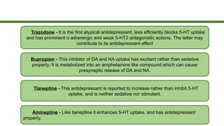 Bupropion - This inhibitor of DA and NA uptake has excitant rather than sedative
property. It is metabolized into an amphetamine like compound which can cause
presynaptic release of DA and NA.
Tianeptine - This antidepressant is reported to increase rather than inhibit 5-HT
uptake, and is neither sedative nor stimulant.
Amineptine - Like tianeptine it enhances 5-HT uptake, and has antidepressant
property.
Trazodone - It is the first atypical antidepressant; less efficiently blocks 5-HT uptake
and has prominent α adrenergic and weak 5-HT2 antagonistic actions. The latter may
contribute to its antidepressant effect
 