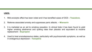 USES:
1. Mild anxiolytic effect has been noted and it has benefited cases of OCD – Trazodone.
2. Relieves associated anxiety and suppresses panic attacks. – Mianserin
3. It is marketed as an aid to smoking cessation. In clinical trials it has been found to yield
higher smoking abstinence and quitting rates than placebo and equivalent to nicotine
replacement – Bupropion
4. Used to treat anxiodepressive states, particularly with psychosomatic symptoms, as well as
in endogenous depression - Tianeptine
 