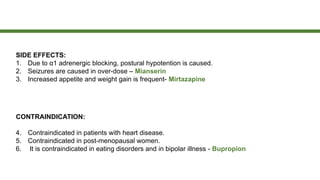 SIDE EFFECTS:
1. Due to α1 adrenergic blocking, postural hypotention is caused.
2. Seizures are caused in over-dose – Mianserin
3. Increased appetite and weight gain is frequent- Mirtazapine
CONTRAINDICATION:
4. Contraindicated in patients with heart disease.
5. Contraindicated in post-menopausal women.
6. It is contraindicated in eating disorders and in bipolar illness - Bupropion
 