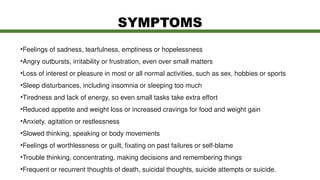 •Feelings of sadness, tearfulness, emptiness or hopelessness
•Angry outbursts, irritability or frustration, even over small matters
•Loss of interest or pleasure in most or all normal activities, such as sex, hobbies or sports
•Sleep disturbances, including insomnia or sleeping too much
•Tiredness and lack of energy, so even small tasks take extra effort
•Reduced appetite and weight loss or increased cravings for food and weight gain
•Anxiety, agitation or restlessness
•Slowed thinking, speaking or body movements
•Feelings of worthlessness or guilt, fixating on past failures or self-blame
•Trouble thinking, concentrating, making decisions and remembering things
•Frequent or recurrent thoughts of death, suicidal thoughts, suicide attempts or suicide.
SYMPTOMS
 