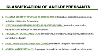 CLASSIFICATION OF ANTI-DEPRESSANTS
1. SELECTIVE SEROTININ REUPTAKE INHIBITORS (SSRIs): fluoxetine, paroxetine, escitalopram,
sertraline, citalopram, fluvoxamine
2. SEROTININ NORADRENALIN REUPTAKE INHIBITORS (SNRIs): duloxetine, venlafaxine,
desvenlafaxine, milnacipran, levomilnacipran
3. TRICYCLIC ANTIDEPRESSANTS (TCA): amitriptyline, nortriptyline, desipramine, clomipramine,
nortriptyline, doxepin
4. MONO AMINE OXIDASE INHIBITORS (MAOI): Phenelzine, selegiline, meclobemide
5. ATYPICAL ANTIDEPRESSANTS: Bupropion, Nefazodone, vortixetine, trazodone, mirtazapine
 
