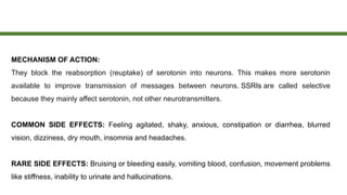 MECHANISM OF ACTION:
They block the reabsorption (reuptake) of serotonin into neurons. This makes more serotonin
available to improve transmission of messages between neurons. SSRIs are called selective
because they mainly affect serotonin, not other neurotransmitters.
COMMON SIDE EFFECTS: Feeling agitated, shaky, anxious, constipation or diarrhea, blurred
vision, dizziness, dry mouth, insomnia and headaches.
RARE SIDE EFFECTS: Bruising or bleeding easily, vomiting blood, confusion, movement problems
like stiffness, inability to urinate and hallucinations.
 