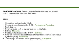 CONTRAINDICATIONS: Pregnancy, breastfeeding, operating machines or
driving, children below 18 and St. John’s wort.
USES:
• Generalised anxiety disorder (GAD)
• Obsessive compulsive disorder (OCD) - Fluvoxamine, Fluoxetine
• Panic disorder
• Severe phobias, such as agoraphobia and social phobia
• Bulimia - Fluoxetine
• Post-traumatic stress disorder (PTSD) - Sertraline
• Ssris can sometimes be used to treat other conditions, such as premenstrual
syndrome (PMS) - Citalopram
• Fibromyalgia and irritable bowel syndrome (IBS) - Citalopram
 
