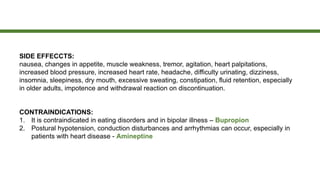 SIDE EFFECCTS:
nausea, changes in appetite, muscle weakness, tremor, agitation, heart palpitations,
increased blood pressure, increased heart rate, headache, difficulty urinating, dizziness,
insomnia, sleepiness, dry mouth, excessive sweating, constipation, fluid retention, especially
in older adults, impotence and withdrawal reaction on discontinuation.
CONTRAINDICATIONS:
1. It is contraindicated in eating disorders and in bipolar illness – Bupropion
2. Postural hypotension, conduction disturbances and arrhythmias can occur, especially in
patients with heart disease - Amineptine
 