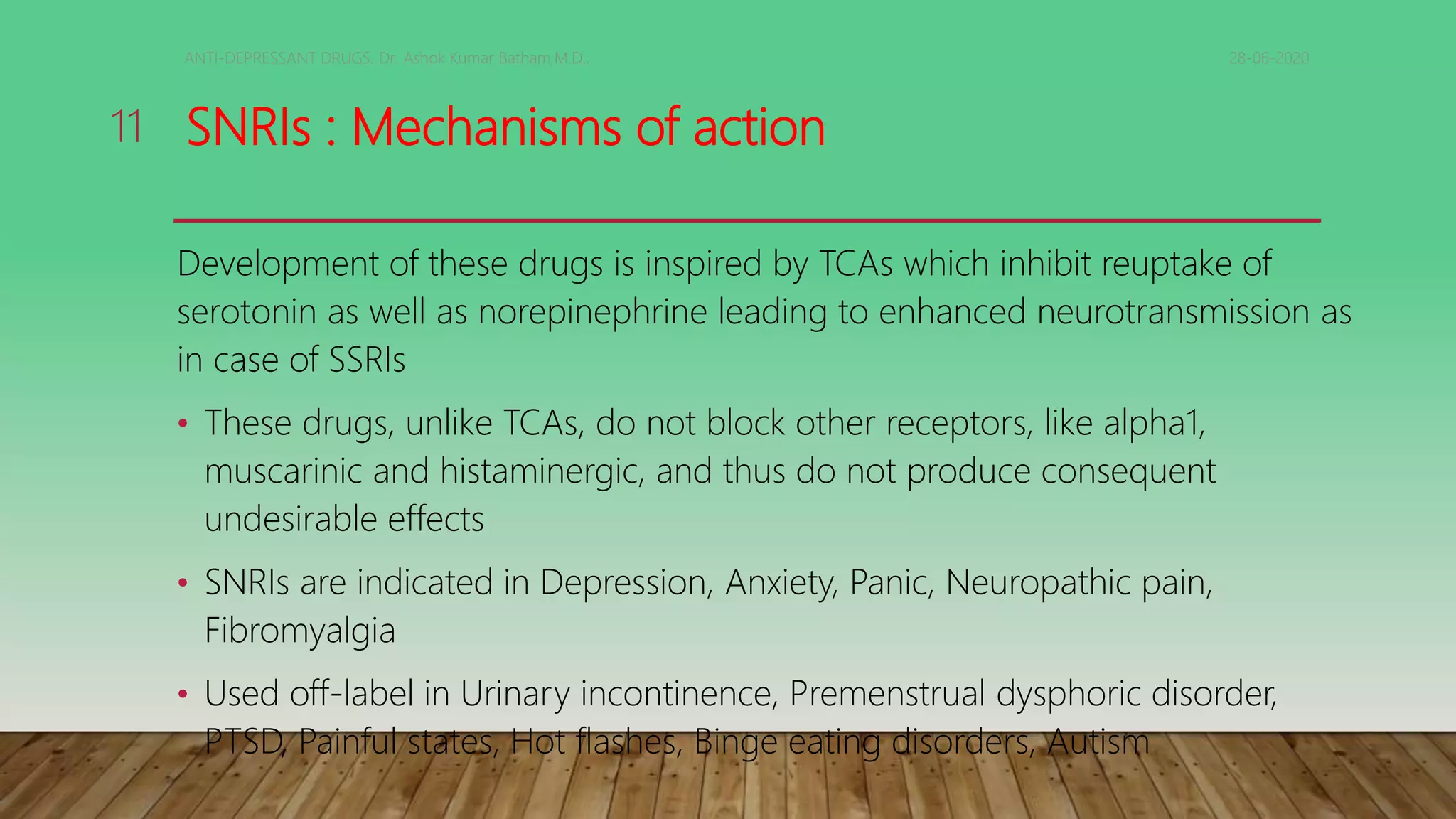 SNRIs : Mechanisms of action
Development of these drugs is inspired by TCAs which inhibit reuptake of
serotonin as well as norepinephrine leading to enhanced neurotransmission as
in case of SSRIs
• These drugs, unlike TCAs, do not block other receptors, like alpha1,
muscarinic and histaminergic, and thus do not produce consequent
undesirable effects
• SNRIs are indicated in Depression, Anxiety, Panic, Neuropathic pain,
Fibromyalgia
• Used off-label in Urinary incontinence, Premenstrual dysphoric disorder,
PTSD, Painful states, Hot flashes, Binge eating disorders, Autism
28-06-2020ANTI-DEPRESSANT DRUGS. Dr. Ashok Kumar Batham,M.D.,
11
 