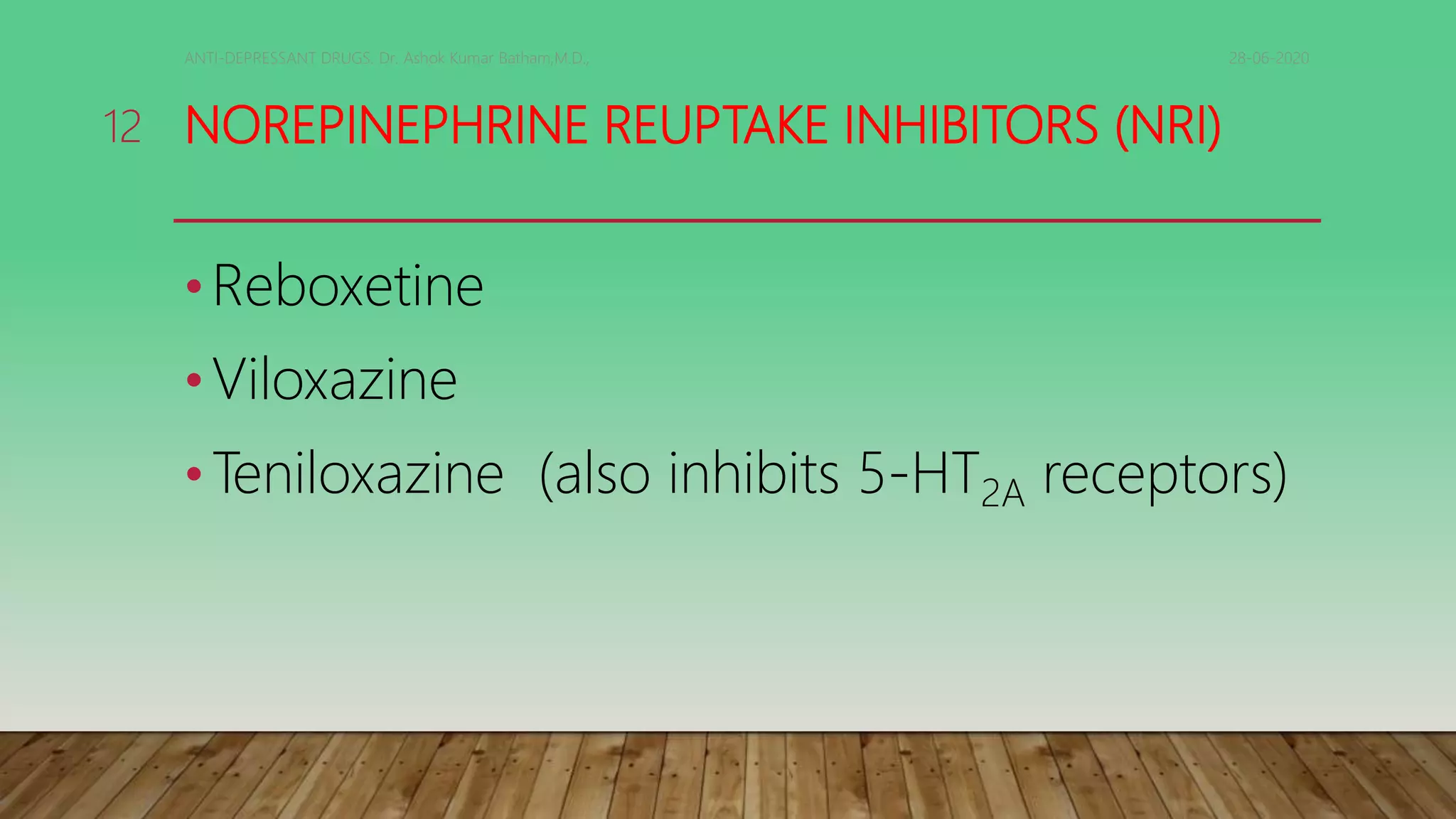NOREPINEPHRINE REUPTAKE INHIBITORS (NRI)
•Reboxetine
•Viloxazine
•Teniloxazine (also inhibits 5-HT2A receptors)
28-06-2020ANTI-DEPRESSANT DRUGS. Dr. Ashok Kumar Batham,M.D.,
12
 