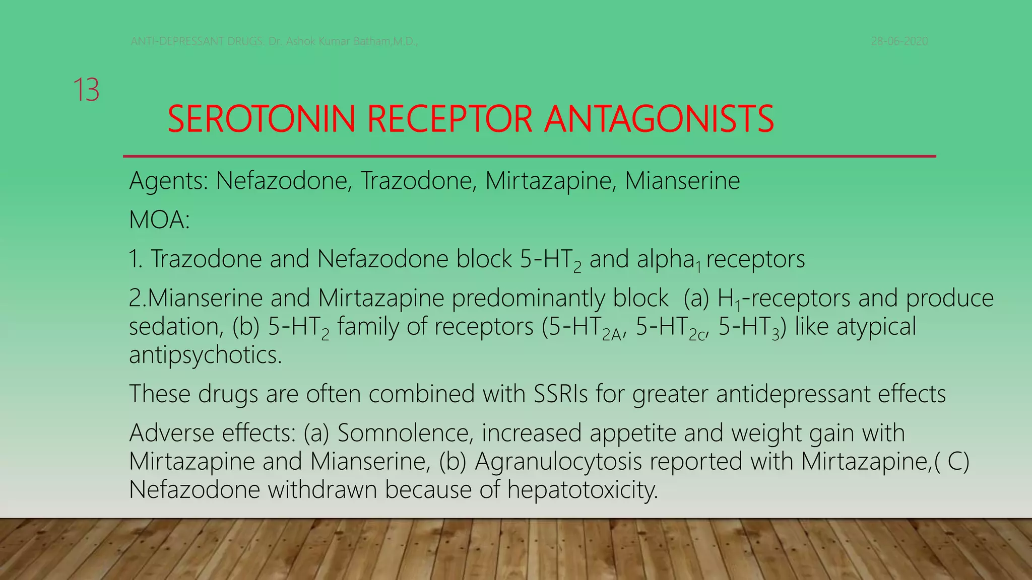 SEROTONIN RECEPTOR ANTAGONISTS
Agents: Nefazodone, Trazodone, Mirtazapine, Mianserine
MOA:
1. Trazodone and Nefazodone block 5-HT2 and alpha1 receptors
2.Mianserine and Mirtazapine predominantly block (a) H1-receptors and produce
sedation, (b) 5-HT2 family of receptors (5-HT2A, 5-HT2c, 5-HT3) like atypical
antipsychotics.
These drugs are often combined with SSRIs for greater antidepressant effects
Adverse effects: (a) Somnolence, increased appetite and weight gain with
Mirtazapine and Mianserine, (b) Agranulocytosis reported with Mirtazapine,( C)
Nefazodone withdrawn because of hepatotoxicity.
28-06-2020ANTI-DEPRESSANT DRUGS. Dr. Ashok Kumar Batham,M.D.,
13
 