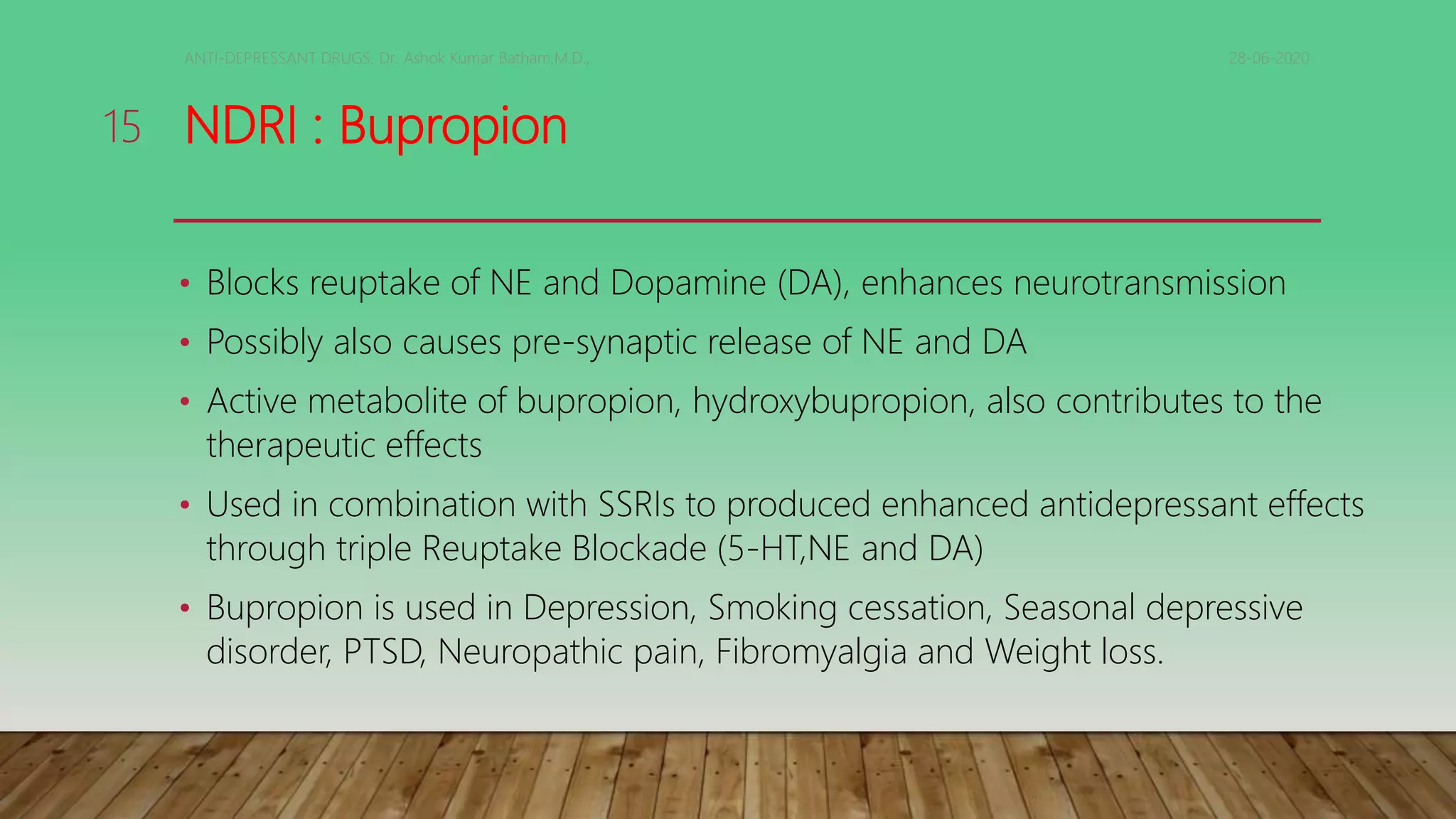 NDRI : Bupropion
• Blocks reuptake of NE and Dopamine (DA), enhances neurotransmission
• Possibly also causes pre-synaptic release of NE and DA
• Active metabolite of bupropion, hydroxybupropion, also contributes to the
therapeutic effects
• Used in combination with SSRIs to produced enhanced antidepressant effects
through triple Reuptake Blockade (5-HT,NE and DA)
• Bupropion is used in Depression, Smoking cessation, Seasonal depressive
disorder, PTSD, Neuropathic pain, Fibromyalgia and Weight loss.
28-06-2020ANTI-DEPRESSANT DRUGS. Dr. Ashok Kumar Batham,M.D.,
15
 