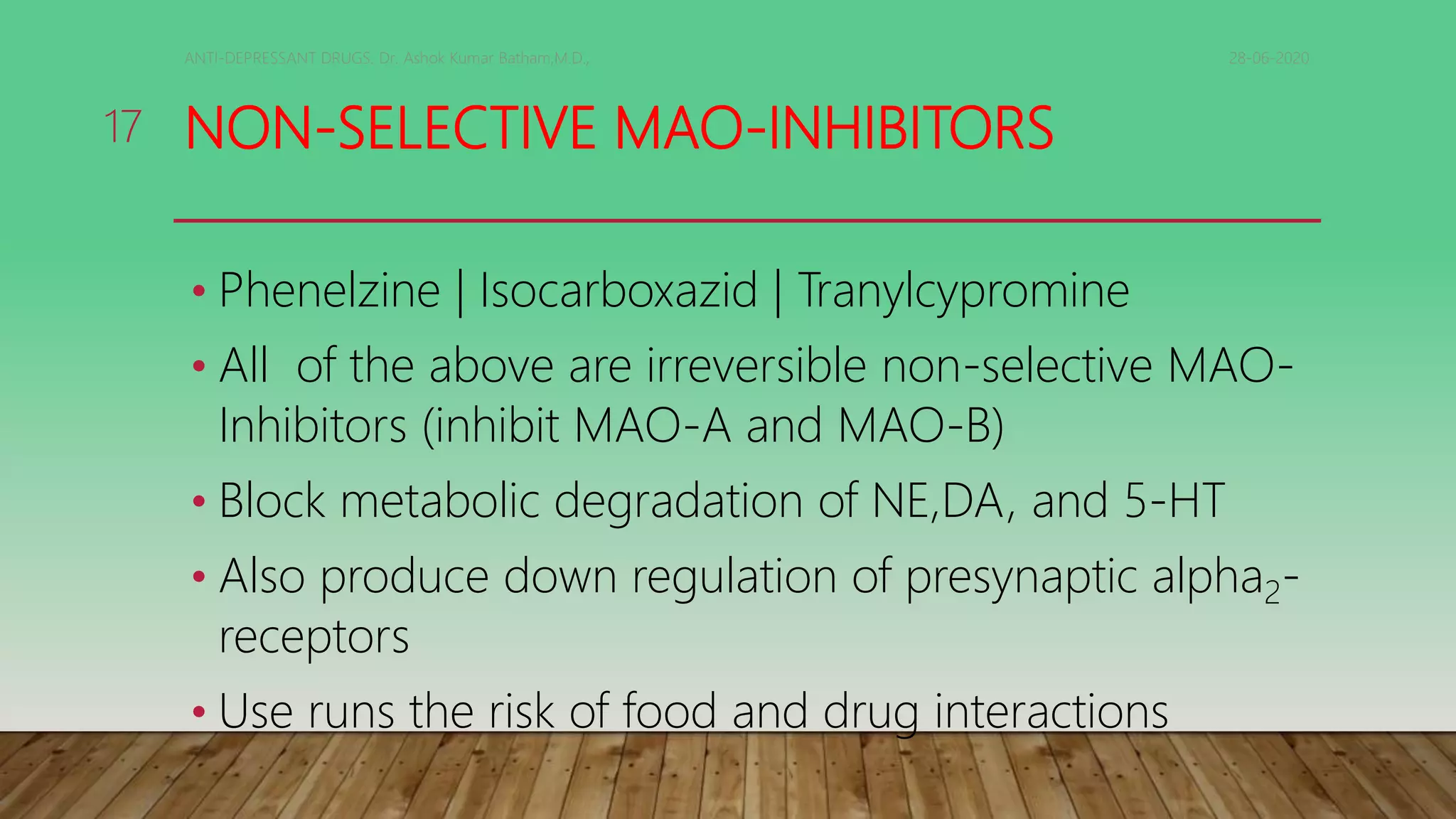 NON-SELECTIVE MAO-INHIBITORS
• Phenelzine | Isocarboxazid | Tranylcypromine
• All of the above are irreversible non-selective MAO-
Inhibitors (inhibit MAO-A and MAO-B)
• Block metabolic degradation of NE,DA, and 5-HT
• Also produce down regulation of presynaptic alpha2-
receptors
• Use runs the risk of food and drug interactions
28-06-2020ANTI-DEPRESSANT DRUGS. Dr. Ashok Kumar Batham,M.D.,
17
 