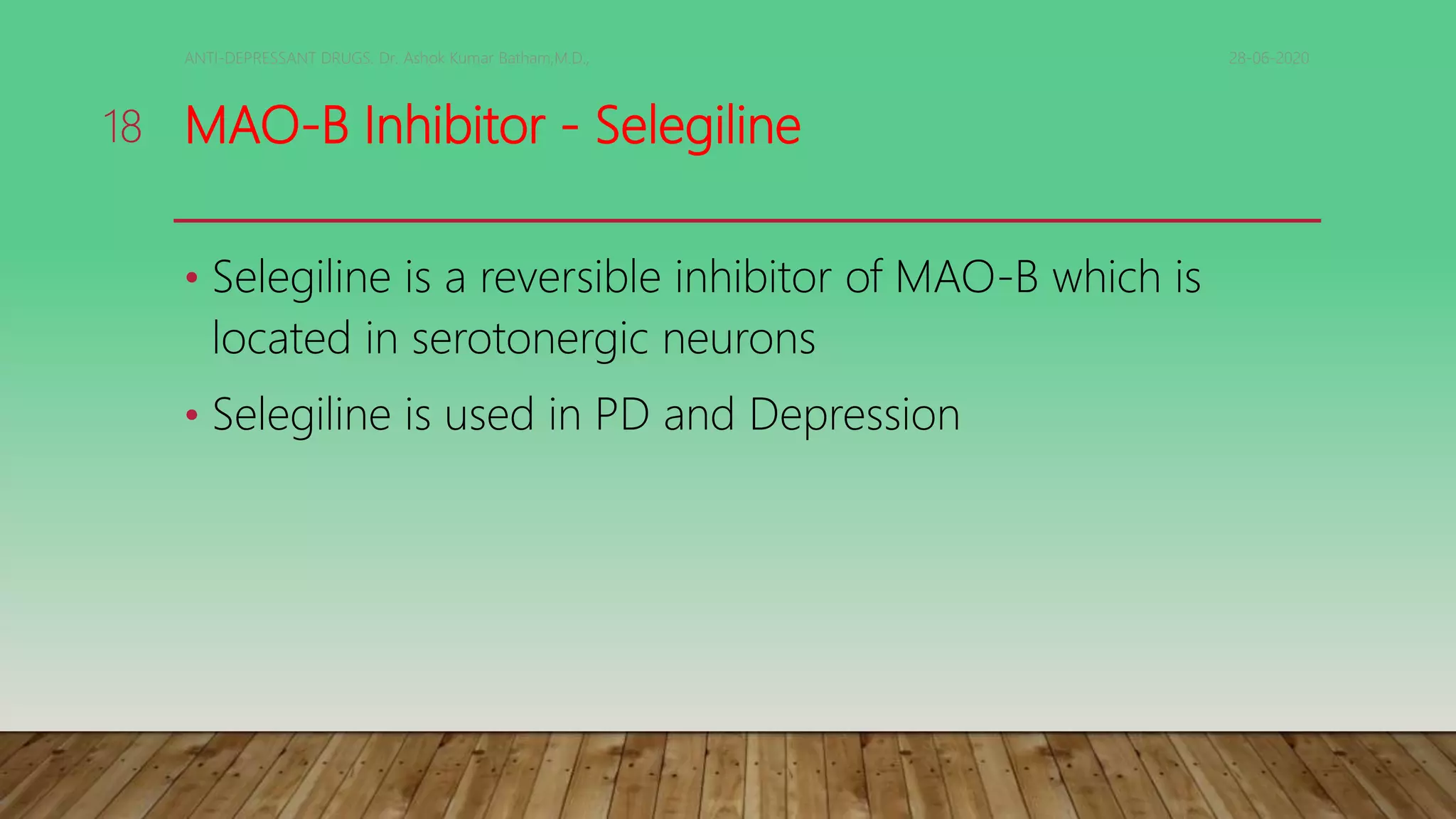 MAO-B Inhibitor - Selegiline
• Selegiline is a reversible inhibitor of MAO-B which is
located in serotonergic neurons
• Selegiline is used in PD and Depression
28-06-2020ANTI-DEPRESSANT DRUGS. Dr. Ashok Kumar Batham,M.D.,
18
 