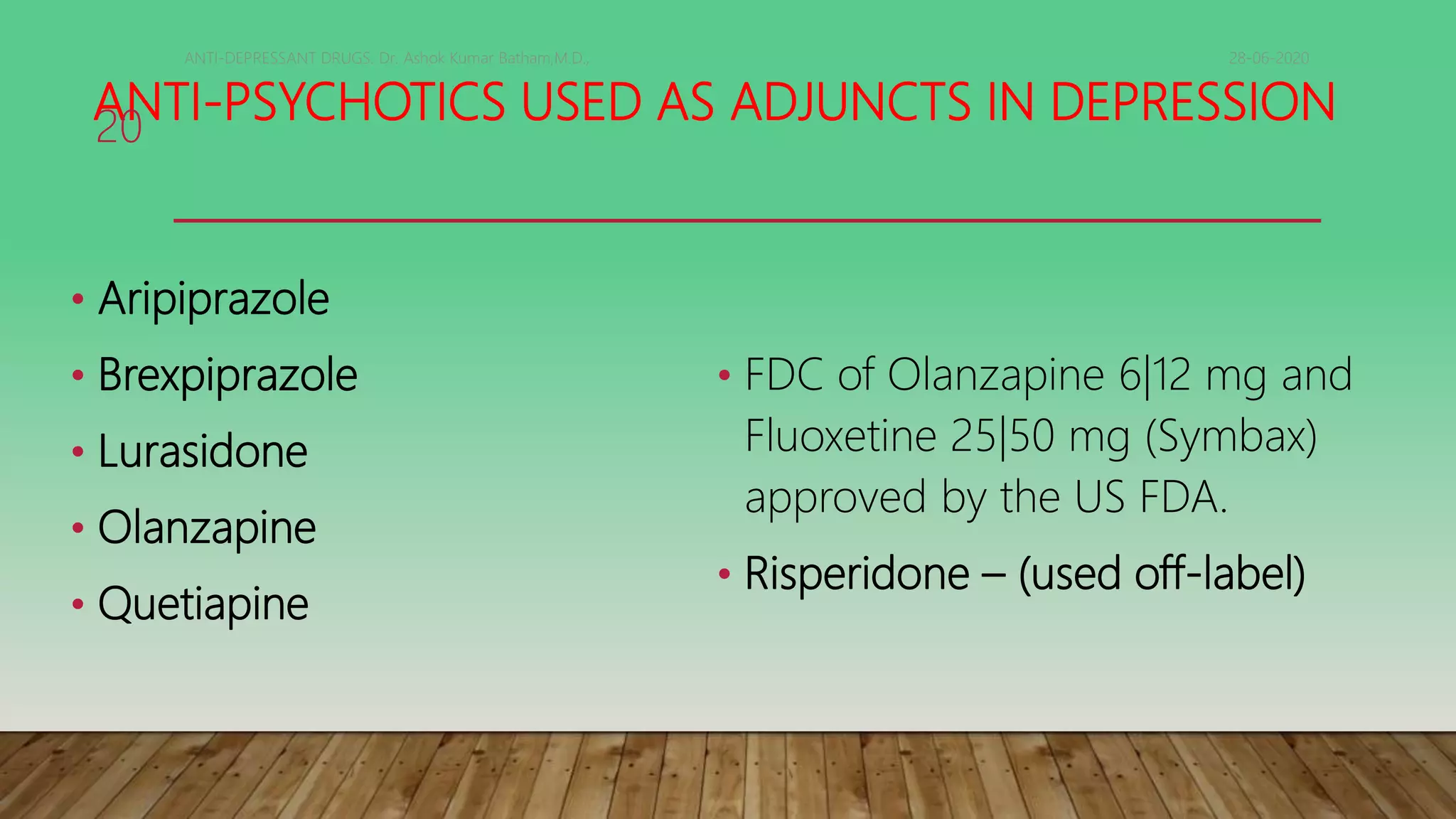 ANTI-PSYCHOTICS USED AS ADJUNCTS IN DEPRESSION
• Aripiprazole
• Brexpiprazole
• Lurasidone
• Olanzapine
• Quetiapine
• FDC of Olanzapine 6|12 mg and
Fluoxetine 25|50 mg (Symbax)
approved by the US FDA.
• Risperidone – (used off-label)
28-06-2020ANTI-DEPRESSANT DRUGS. Dr. Ashok Kumar Batham,M.D.,
20
 