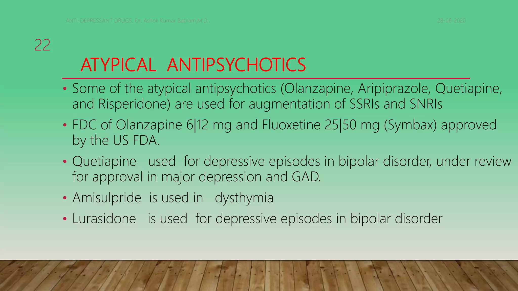 ATYPICAL ANTIPSYCHOTICS
• Some of the atypical antipsychotics (Olanzapine, Aripiprazole, Quetiapine,
and Risperidone) are used for augmentation of SSRIs and SNRIs
• FDC of Olanzapine 6|12 mg and Fluoxetine 25|50 mg (Symbax) approved
by the US FDA.
• Quetiapine used for depressive episodes in bipolar disorder, under review
for approval in major depression and GAD.
• Amisulpride is used in dysthymia
• Lurasidone is used for depressive episodes in bipolar disorder
28-06-2020ANTI-DEPRESSANT DRUGS. Dr. Ashok Kumar Batham,M.D.,
22
 