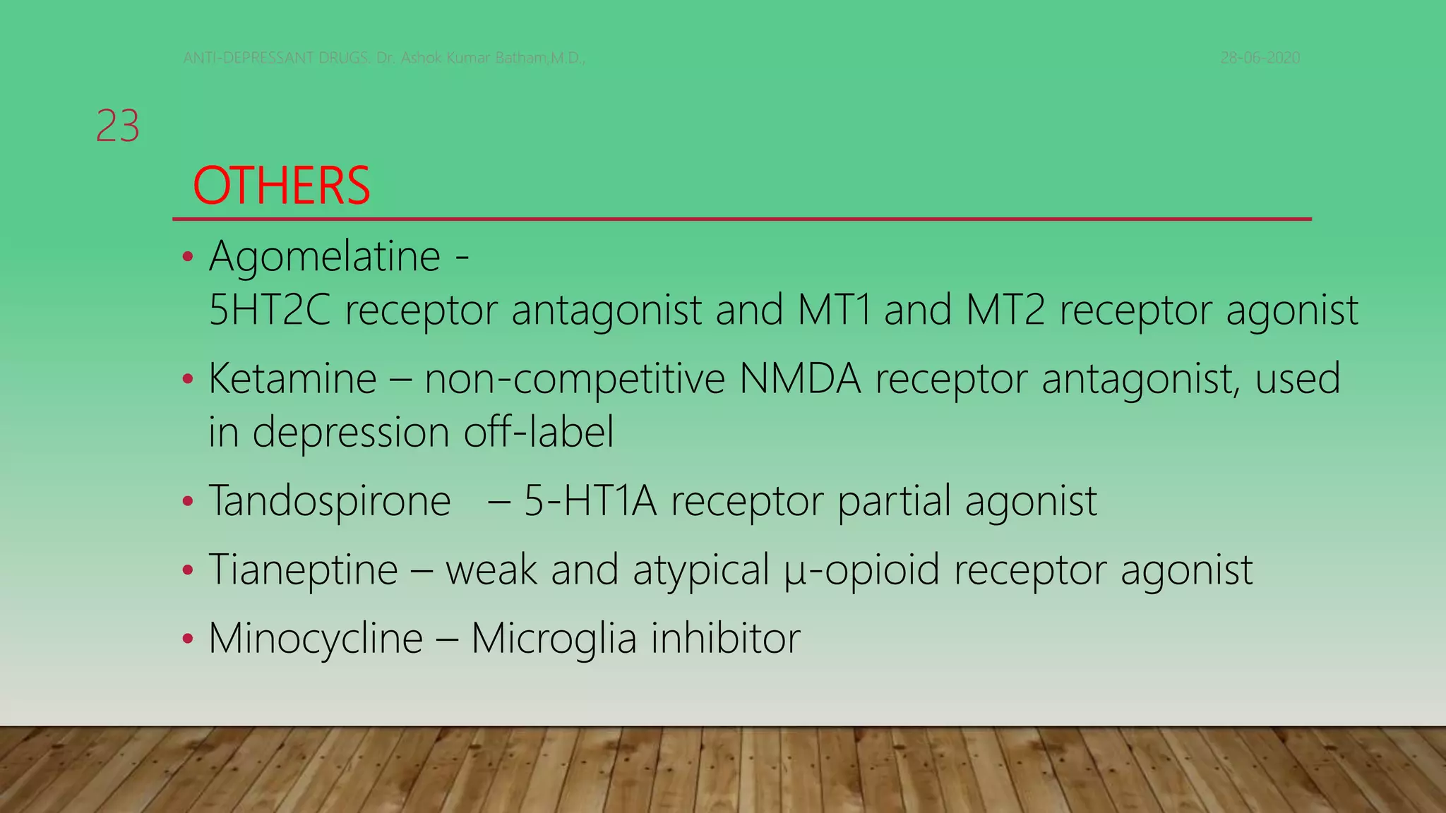 OTHERS
• Agomelatine -
5HT2C receptor antagonist and MT1 and MT2 receptor agonist
• Ketamine – non-competitive NMDA receptor antagonist, used
in depression off-label
• Tandospirone – 5-HT1A receptor partial agonist
• Tianeptine – weak and atypical μ-opioid receptor agonist
• Minocycline – Microglia inhibitor
28-06-2020ANTI-DEPRESSANT DRUGS. Dr. Ashok Kumar Batham,M.D.,
23
 