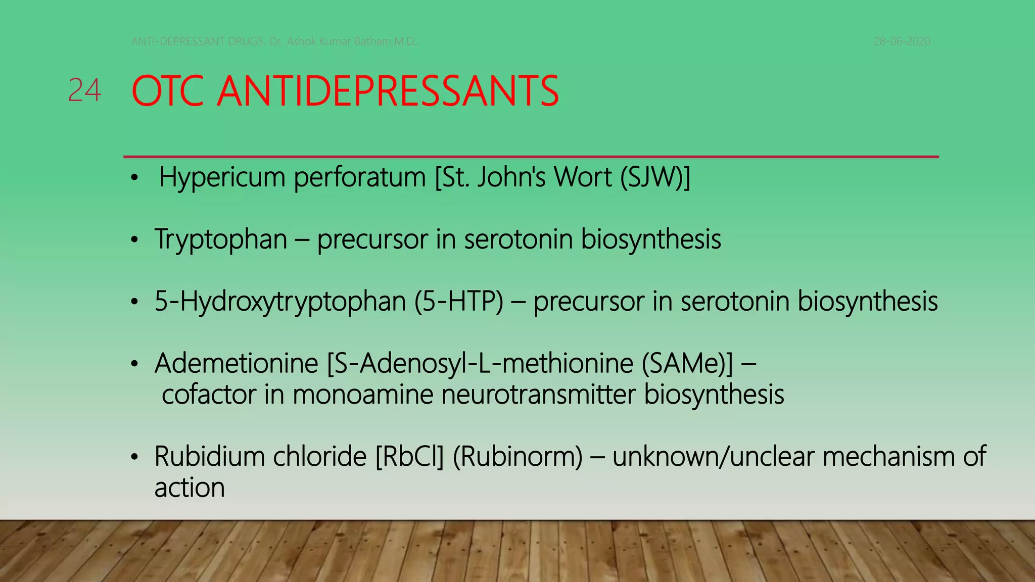 OTC ANTIDEPRESSANTS
28-06-2020ANTI-DEPRESSANT DRUGS. Dr. Ashok Kumar Batham,M.D.,
24
• Hypericum perforatum [St. John's Wort (SJW)]
• Tryptophan – precursor in serotonin biosynthesis
• 5-Hydroxytryptophan (5-HTP) – precursor in serotonin biosynthesis
• Ademetionine [S-Adenosyl-L-methionine (SAMe)] –
cofactor in monoamine neurotransmitter biosynthesis
• Rubidium chloride [RbCl] (Rubinorm) – unknown/unclear mechanism of
action
 