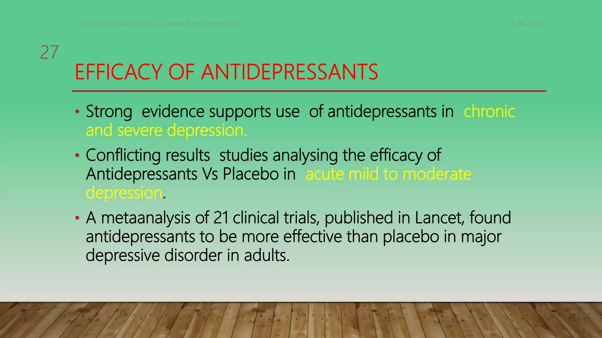 EFFICACY OF ANTIDEPRESSANTS
• Strong evidence supports use of antidepressants in chronic
and severe depression.
• Conflicting results studies analysing the efficacy of
Antidepressants Vs Placebo in acute mild to moderate
depression.
• A metaanalysis of 21 clinical trials, published in Lancet, found
antidepressants to be more effective than placebo in major
depressive disorder in adults.
28-06-2020ANTI-DEPRESSANT DRUGS. Dr. Ashok Kumar Batham,M.D.,
27
 