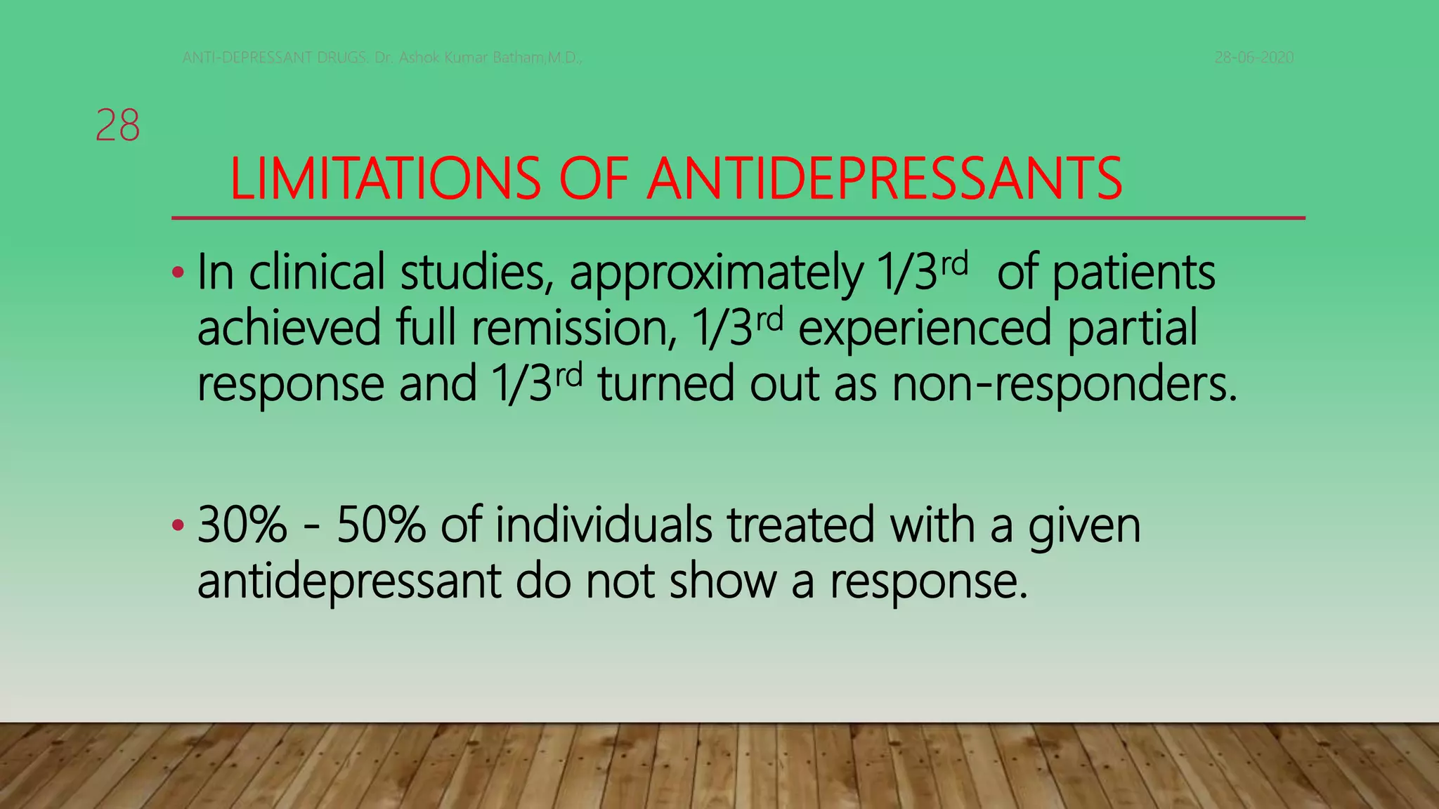 LIMITATIONS OF ANTIDEPRESSANTS
• In clinical studies, approximately 1/3rd of patients
achieved full remission, 1/3rd experienced partial
response and 1/3rd turned out as non-responders.
• 30% - 50% of individuals treated with a given
antidepressant do not show a response.
28-06-2020ANTI-DEPRESSANT DRUGS. Dr. Ashok Kumar Batham,M.D.,
28
 