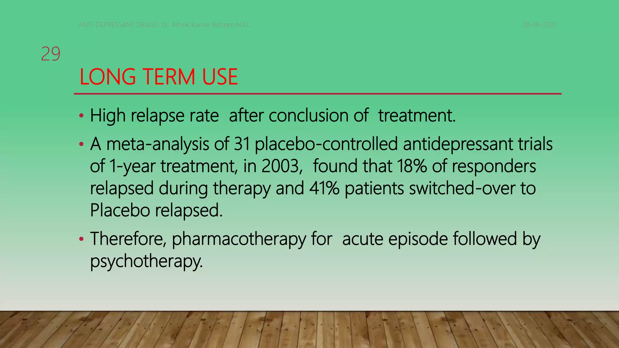 LONG TERM USE
• High relapse rate after conclusion of treatment.
• A meta-analysis of 31 placebo-controlled antidepressant trials
of 1-year treatment, in 2003, found that 18% of responders
relapsed during therapy and 41% patients switched-over to
Placebo relapsed.
• Therefore, pharmacotherapy for acute episode followed by
psychotherapy.
28-06-2020ANTI-DEPRESSANT DRUGS. Dr. Ashok Kumar Batham,M.D.,
29
 