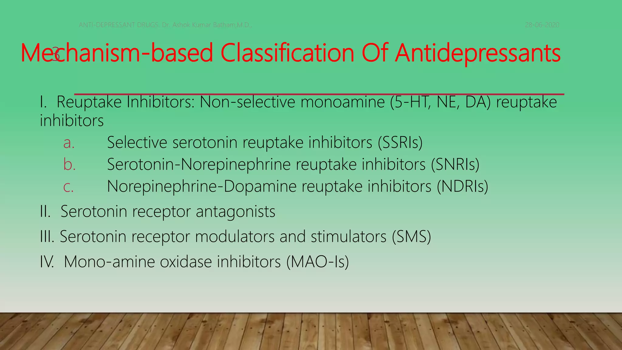 Mechanism-based Classification Of Antidepressants
I. Reuptake Inhibitors: Non-selective monoamine (5-HT, NE, DA) reuptake
inhibitors
a. Selective serotonin reuptake inhibitors (SSRIs)
b. Serotonin-Norepinephrine reuptake inhibitors (SNRIs)
c. Norepinephrine-Dopamine reuptake inhibitors (NDRIs)
II. Serotonin receptor antagonists
III. Serotonin receptor modulators and stimulators (SMS)
IV. Mono-amine oxidase inhibitors (MAO-Is)
28-06-2020ANTI-DEPRESSANT DRUGS. Dr. Ashok Kumar Batham,M.D.,
3
 