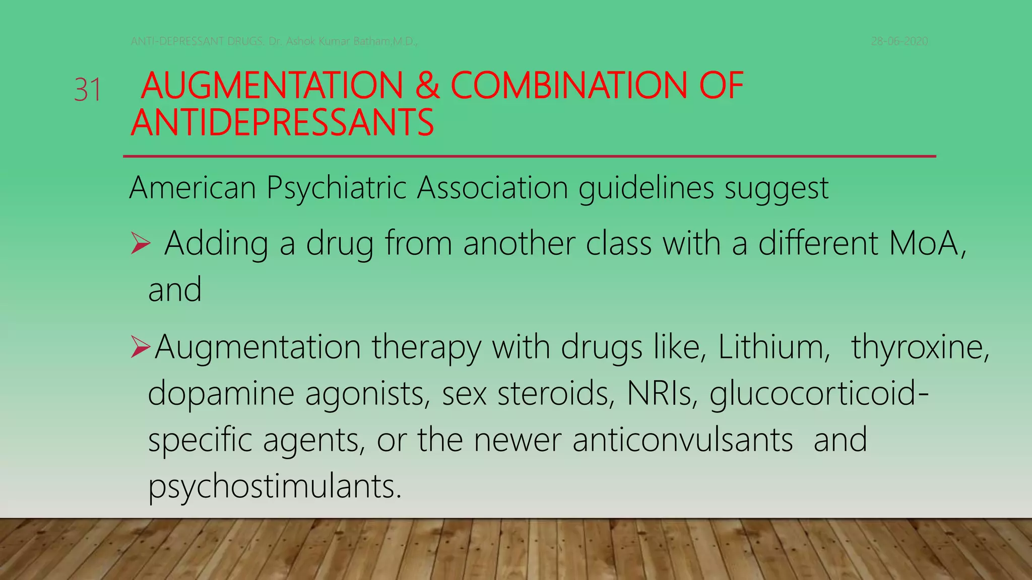 AUGMENTATION & COMBINATION OF
ANTIDEPRESSANTS
American Psychiatric Association guidelines suggest
 Adding a drug from another class with a different MoA,
and
Augmentation therapy with drugs like, Lithium, thyroxine,
dopamine agonists, sex steroids, NRIs, glucocorticoid-
specific agents, or the newer anticonvulsants and
psychostimulants.
28-06-2020ANTI-DEPRESSANT DRUGS. Dr. Ashok Kumar Batham,M.D.,
31
 