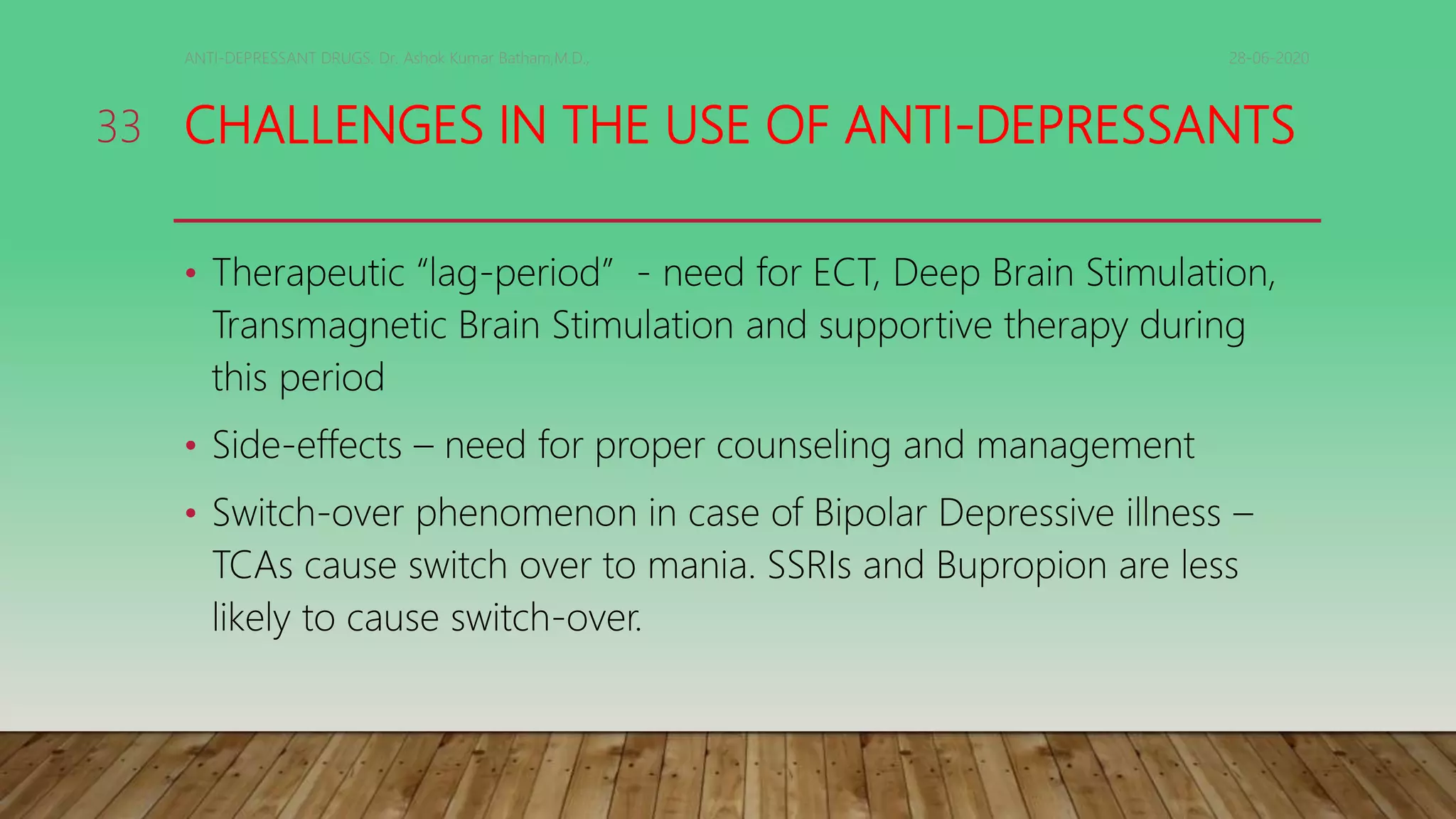 CHALLENGES IN THE USE OF ANTI-DEPRESSANTS
• Therapeutic “lag-period” - need for ECT, Deep Brain Stimulation,
Transmagnetic Brain Stimulation and supportive therapy during
this period
• Side-effects – need for proper counseling and management
• Switch-over phenomenon in case of Bipolar Depressive illness –
TCAs cause switch over to mania. SSRIs and Bupropion are less
likely to cause switch-over.
28-06-2020ANTI-DEPRESSANT DRUGS. Dr. Ashok Kumar Batham,M.D.,
33
 