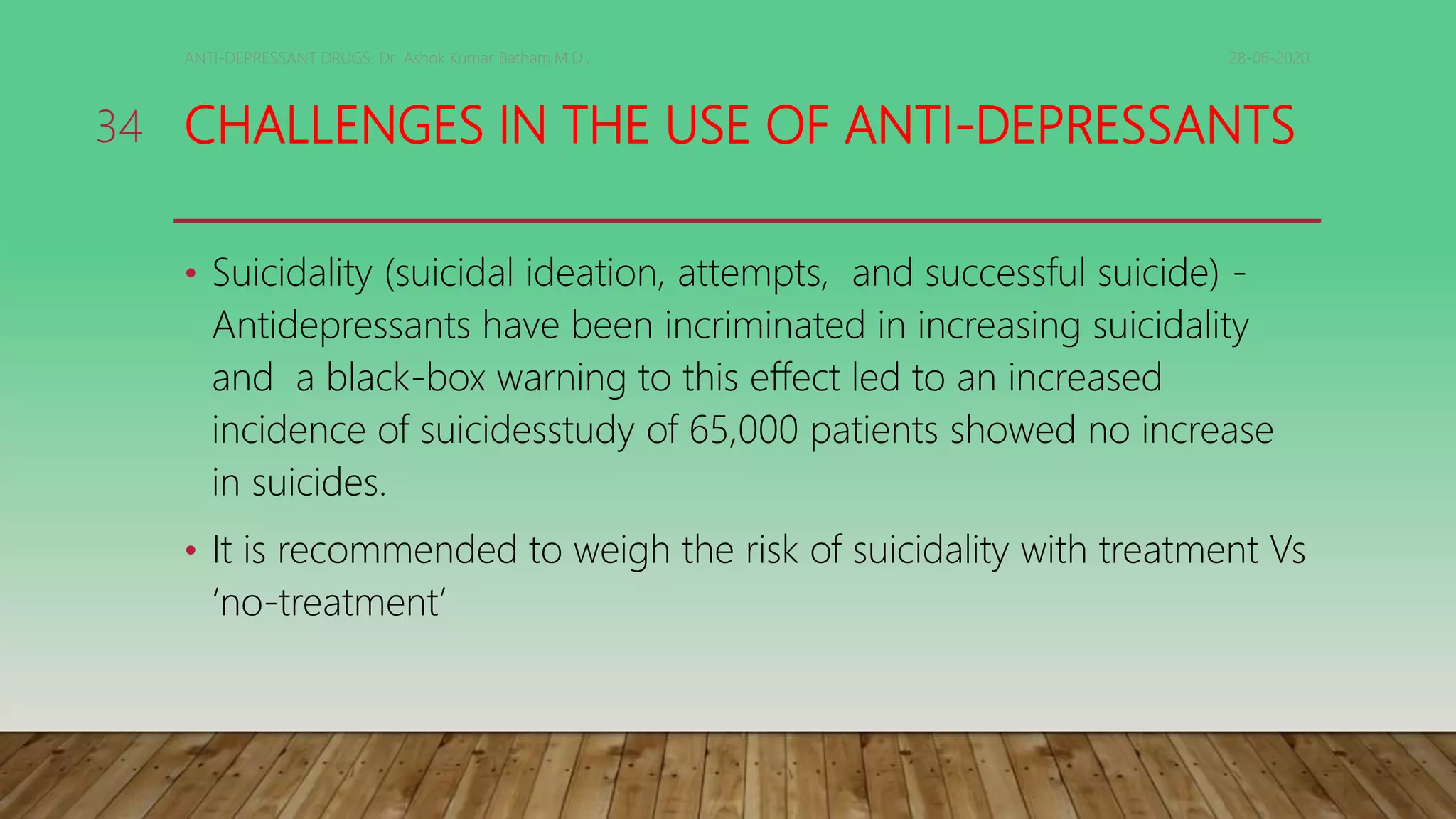 CHALLENGES IN THE USE OF ANTI-DEPRESSANTS
• Suicidality (suicidal ideation, attempts, and successful suicide) -
Antidepressants have been incriminated in increasing suicidality
and a black-box warning to this effect led to an increased
incidence of suicidesstudy of 65,000 patients showed no increase
in suicides.
• It is recommended to weigh the risk of suicidality with treatment Vs
‘no-treatment’
28-06-2020ANTI-DEPRESSANT DRUGS. Dr. Ashok Kumar Batham,M.D.,
34
 